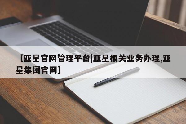 亚星官网_管理平台 亚星入口【亚星官网管理平台|亚星相关业务办理,亚星集团官网】
