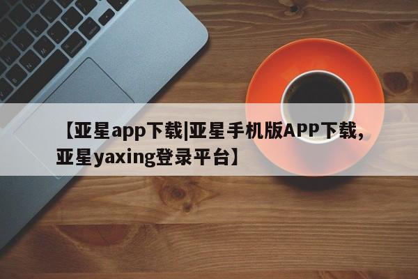 亚星官网_管理平台 亚星入口【亚星app下载|亚星手机版APP下载,亚星yaxing登录平台】