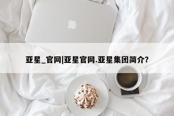 亚星官网_管理平台 亚星入口亚星_官网|亚星官网.亚星集团简介？