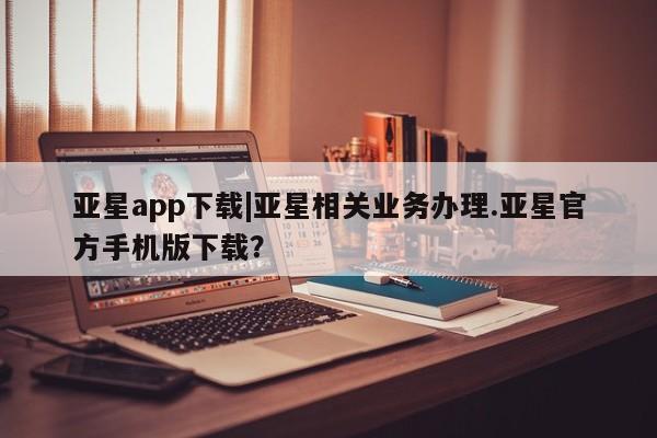 亚星官网_管理平台 亚星入口亚星app下载|亚星相关业务办理.亚星官方手机版下载？