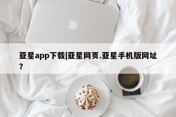 亚星官网_管理平台 亚星入口亚星app下载|亚星网页.亚星手机版网址？