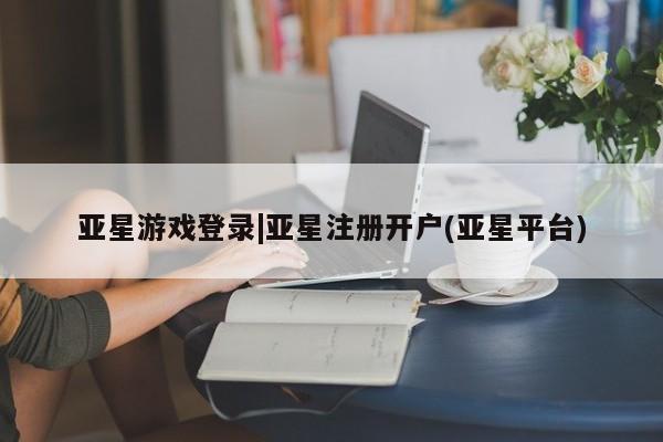 亚星官网_管理平台 亚星入口亚星游戏登录|亚星注册开户(亚星平台)