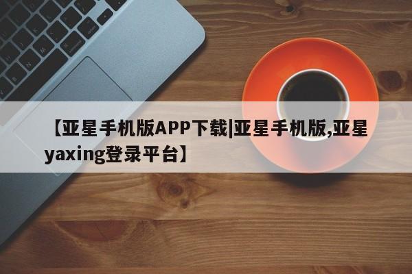 亚星官网_管理平台 亚星入口【亚星手机版APP下载|亚星手机版,亚星yaxing登录平台】