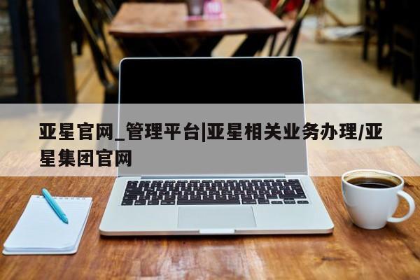亚星官网_管理平台 亚星入口亚星官网_管理平台|亚星相关业务办理/亚星集团官网