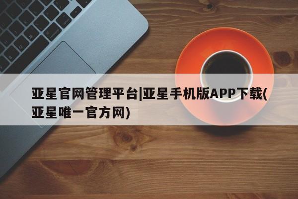 亚星官网_管理平台 亚星入口亚星官网管理平台|亚星手机版APP下载(亚星唯一官方网)