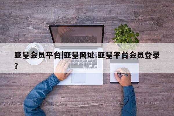 亚星官网_管理平台 亚星入口亚星会员平台|亚星网址.亚星平台会员登录？