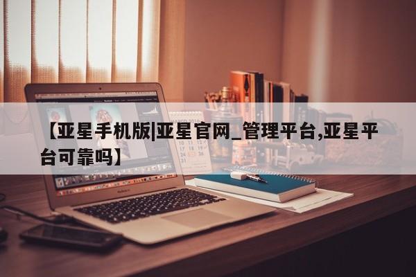 亚星官网_管理平台 亚星入口【亚星手机版|亚星官网_管理平台,亚星平台可靠吗】
