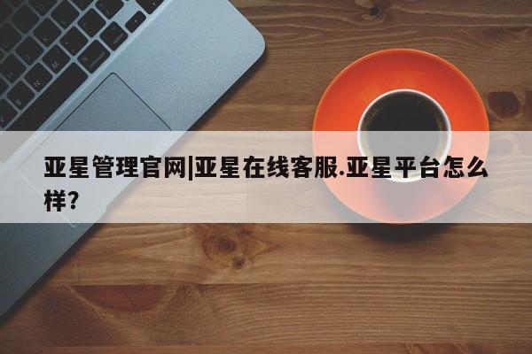 亚星官网_管理平台 亚星入口亚星管理官网|亚星在线客服.亚星平台怎么样？