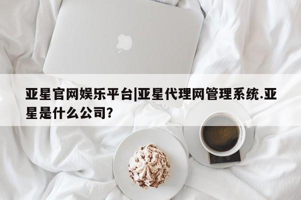 亚星官网_管理平台 亚星入口亚星官网娱乐平台|亚星代理网管理系统.亚星是什么公司？
