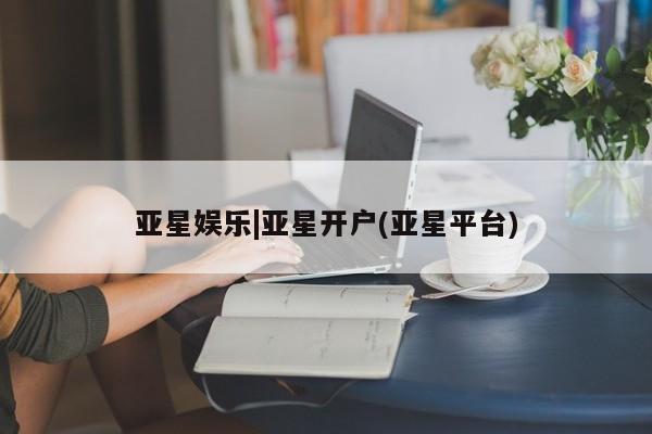 亚星官网_管理平台 亚星入口亚星娱乐|亚星开户(亚星平台)