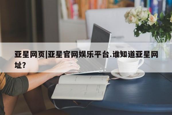 亚星官网_管理平台 亚星入口亚星网页|亚星官网娱乐平台.谁知道亚星网址？