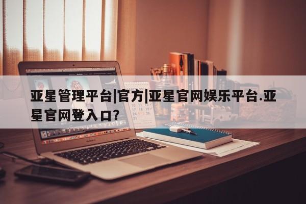 亚星官网_管理平台 亚星入口亚星管理平台|官方|亚星官网娱乐平台.亚星官网登入口？