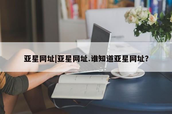 亚星官网_管理平台 亚星入口亚星网址|亚星网址.谁知道亚星网址？