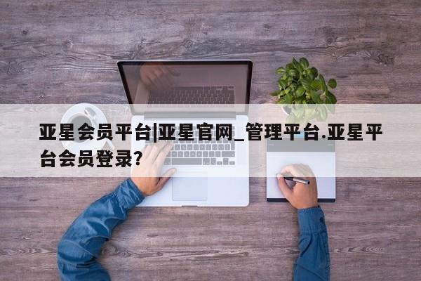 亚星官网_管理平台 亚星入口亚星会员平台|亚星官网_管理平台.亚星平台会员登录？