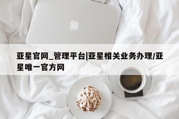 亚星官网_管理平台 亚星入口亚星官网_管理平台|亚星相关业务办理/亚星唯一官方网