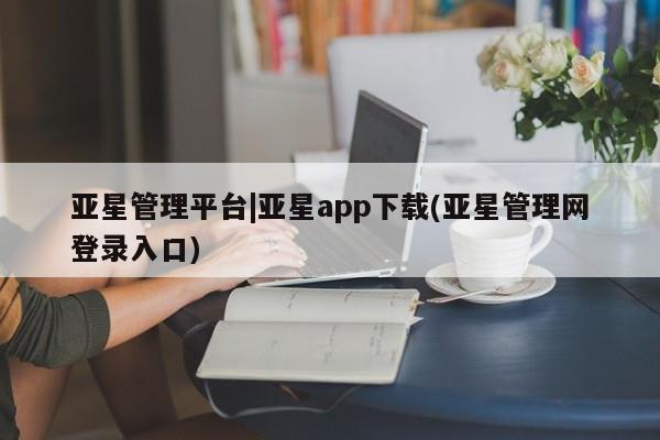 亚星官网_管理平台 亚星入口亚星管理平台|亚星app下载(亚星管理网登录入口)
