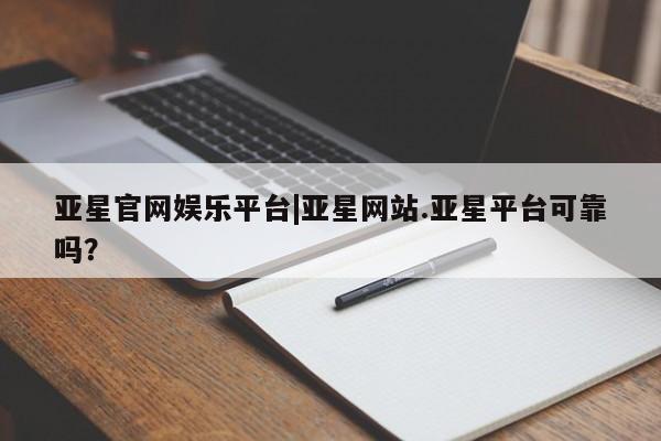 亚星官网_管理平台 亚星入口亚星官网娱乐平台|亚星网站.亚星平台可靠吗？