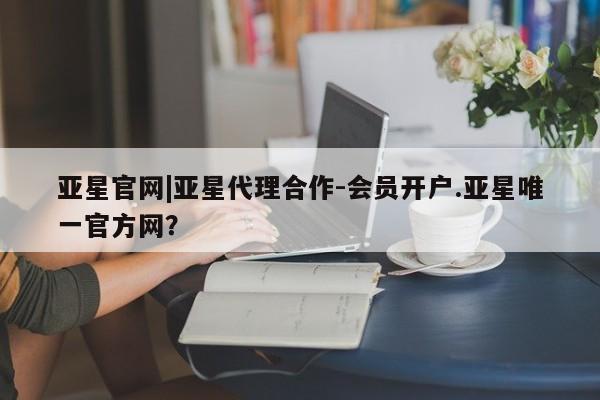 亚星官网_管理平台 亚星入口亚星官网|亚星代理合作-会员开户.亚星唯一官方网？