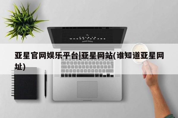 亚星官网_管理平台 亚星入口亚星官网娱乐平台|亚星网站(谁知道亚星网址)