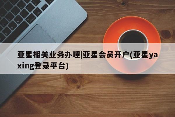 亚星官网_管理平台 亚星入口亚星相关业务办理|亚星会员开户(亚星yaxing登录平台)