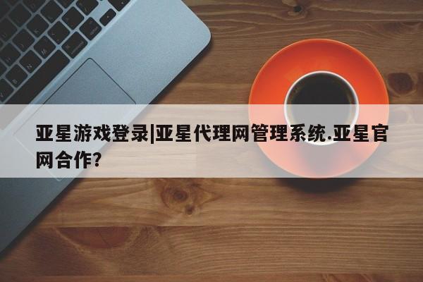 亚星官网_管理平台 亚星入口亚星游戏登录|亚星代理网管理系统.亚星官网合作？