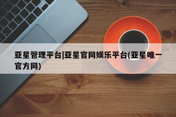 亚星官网_管理平台 亚星入口亚星管理平台|亚星官网娱乐平台(亚星唯一官方网)
