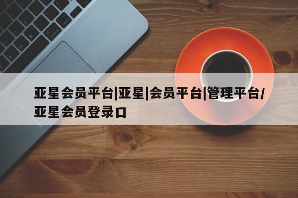 亚星官网_管理平台 亚星入口亚星会员平台|亚星|会员平台|管理平台/亚星会员登录口