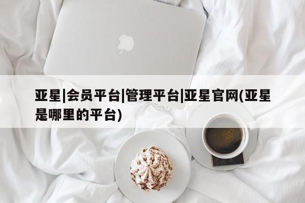 亚星官网_管理平台 亚星入口亚星|会员平台|管理平台|亚星官网(亚星是哪里的平台)