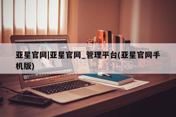 亚星官网_管理平台 亚星入口亚星官网|亚星官网_管理平台(亚星官网手机版)