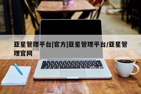 亚星官网_管理平台 亚星入口亚星管理平台|官方|亚星管理平台/亚星管理官网