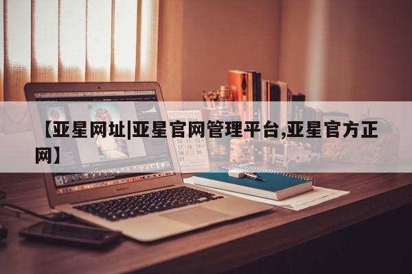 亚星官网_管理平台 亚星入口【亚星网址|亚星官网管理平台,亚星官方正网】