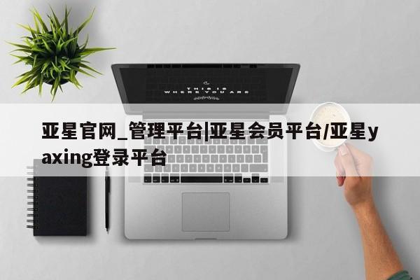 亚星官网_管理平台 亚星入口亚星官网_管理平台|亚星会员平台/亚星yaxing登录平台
