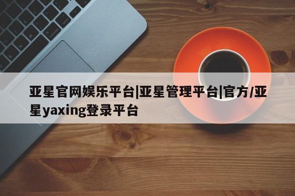 亚星官网_管理平台 亚星入口亚星官网娱乐平台|亚星管理平台|官方/亚星yaxing登录平台